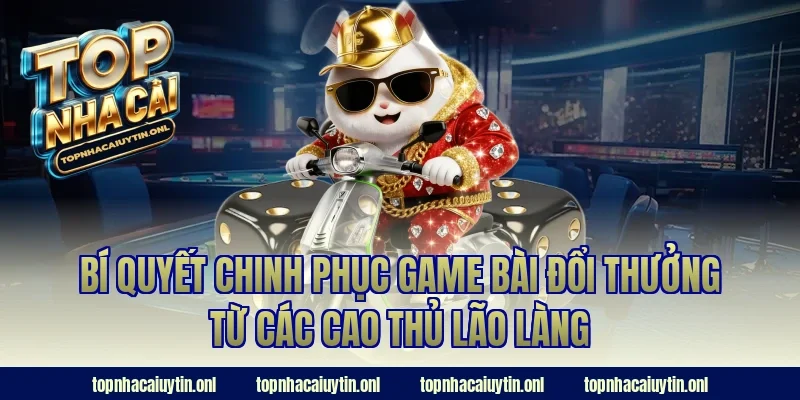 Bí quyết chinh phục game bài đổi thưởng từ các cao thủ lão làng